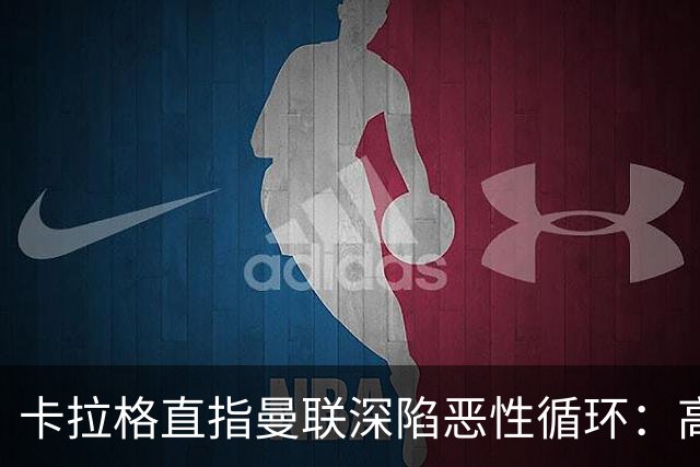 卡拉格直指曼联深陷恶性循环：高薪冗员难清理，砸钱无效难争欧冠